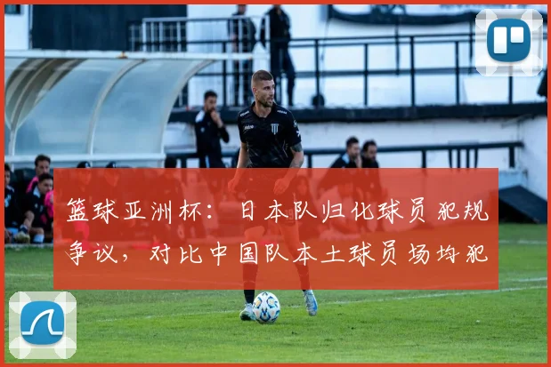 篮球亚洲杯：日本队归化球员犯规争议，对比中国队本土球员场均犯规数