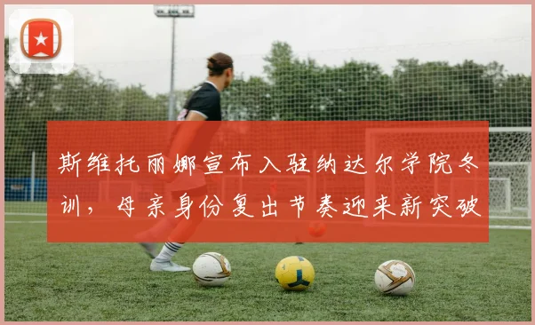 斯维托丽娜宣布入驻纳达尔学院冬训，母亲身份复出节奏迎来新突破？