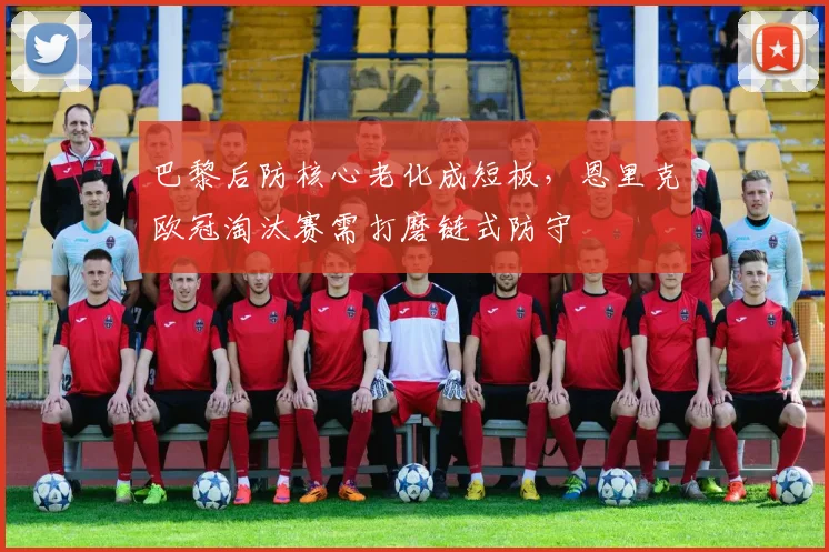 巴黎后防核心老化成短板，恩里克欧冠淘汰赛需打磨链式防守