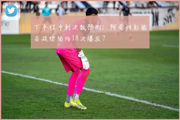 下半程冲刺次数预测：阿奇姆彭能否延续场均18次爆发？