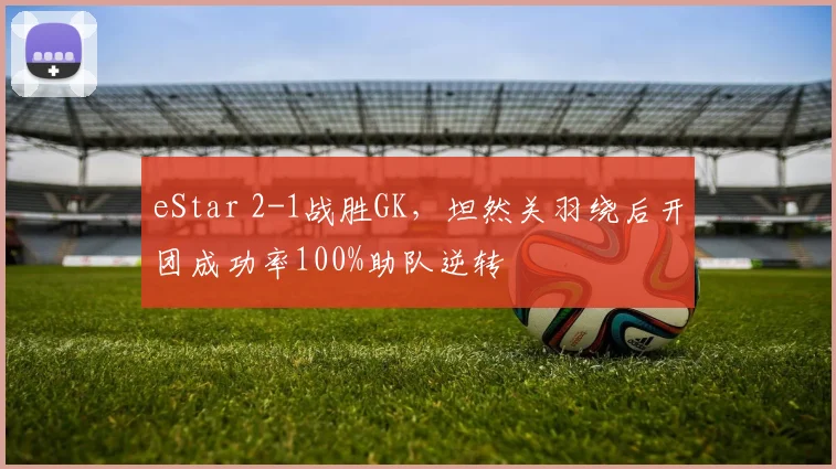 eStar 2-1战胜GK，坦然关羽绕后开团成功率100%助队逆转