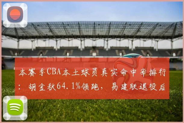 本赛季CBA本土球员真实命中率排行：胡金秋64.1%领跑，易建联退役后内线效率断层
