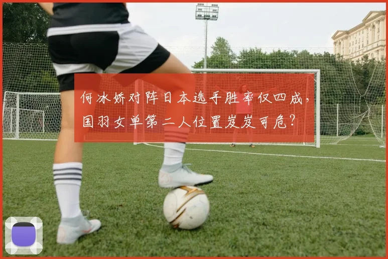 何冰娇对阵日本选手胜率仅四成，国羽女单第二人位置岌岌可危？